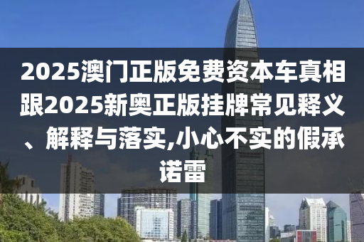 2025澳門正版免費資本車真相跟2025新奧正版掛牌常見釋義、解釋與落實,小心不實的假承諾雷
